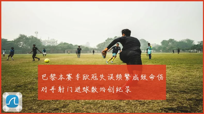 巴黎本赛季欧冠失误频繁成致命伤对手射门进球数均创纪录