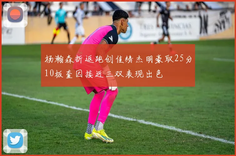 杨瀚森折返跑创佳绩杰明豪取25分10板奎因接近三双表现出色