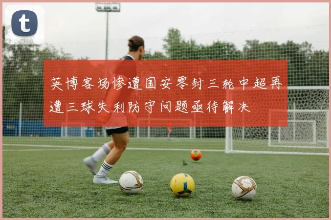 英博客场惨遭国安零封三轮中超再遭三球失利防守问题亟待解决