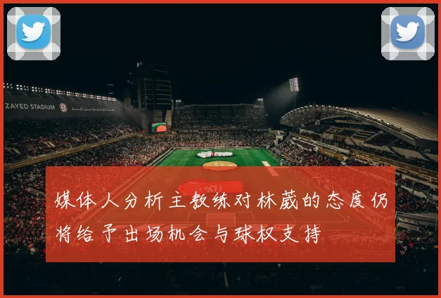 媒体人分析主教练对林葳的态度仍将给予出场机会与球权支持