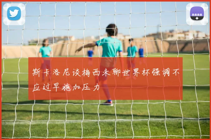 斯卡洛尼谈梅西未聊世界杯强调不应过早施加压力