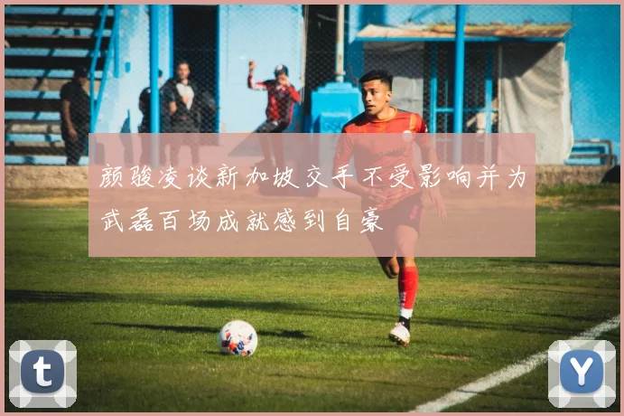 颜骏凌谈新加坡交手不受影响并为武磊百场成就感到自豪