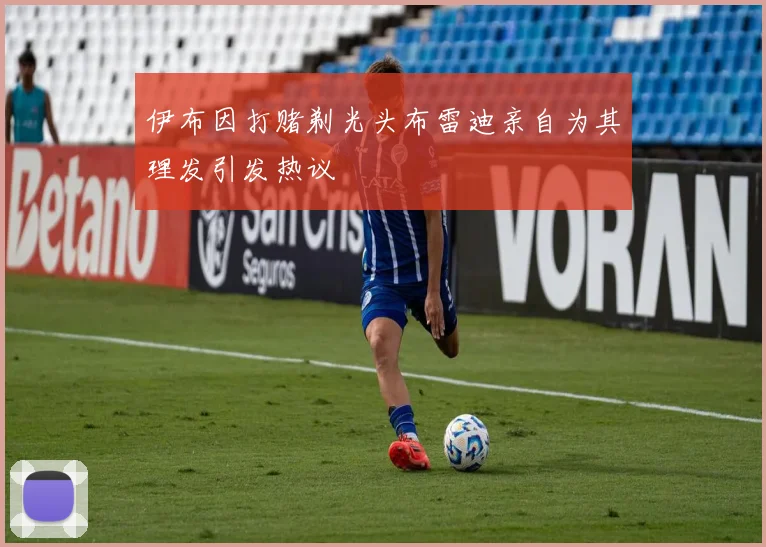 伊布因打赌剃光头布雷迪亲自为其理发引发热议