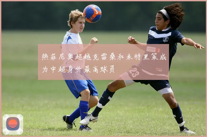 热菲尼奥超越克雷桑和米特里策成为中超身价最高球员