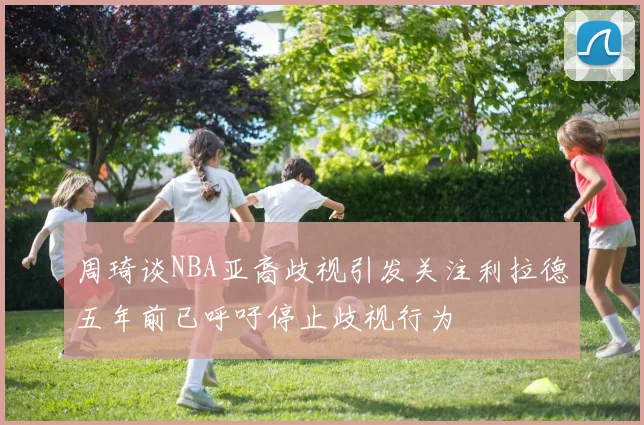 周琦谈NBA亚裔歧视引发关注利拉德五年前已呼吁停止歧视行为