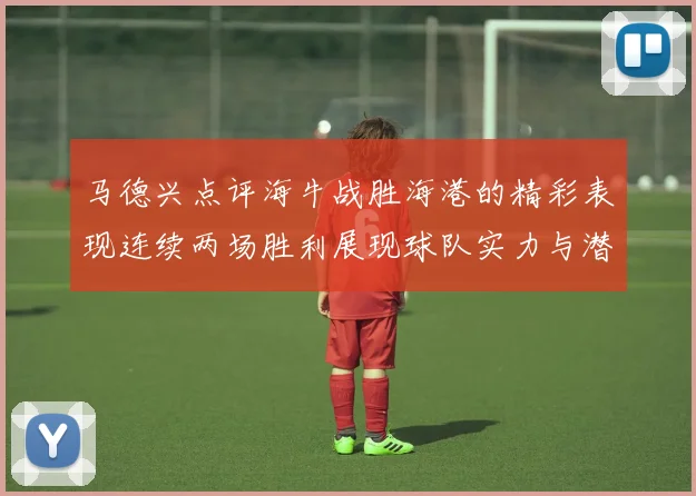 马德兴点评海牛战胜海港的精彩表现连续两场胜利展现球队实力与潜力