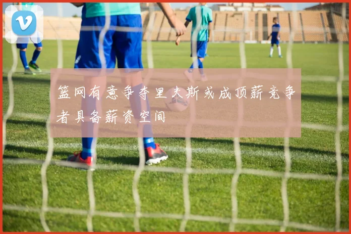 篮网有意争夺里夫斯或成顶薪竞争者具备薪资空间
