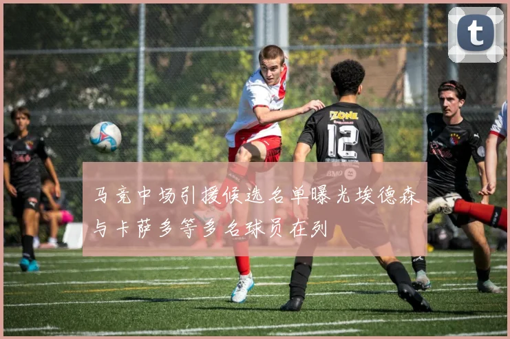 马竞中场引援候选名单曝光埃德森与卡萨多等多名球员在列