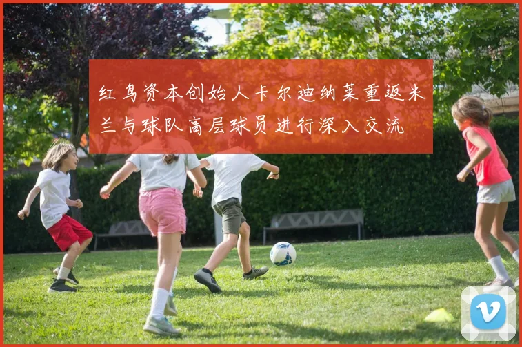 红鸟资本创始人卡尔迪纳莱重返米兰与球队高层球员进行深入交流