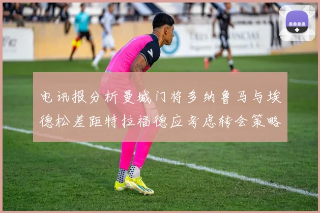 电讯报分析曼城门将多纳鲁马与埃德松差距特拉福德应考虑转会策略