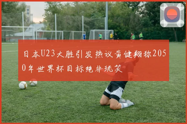 日本U23大胜引发热议黄健翔称2050年世界杯目标绝非玩笑