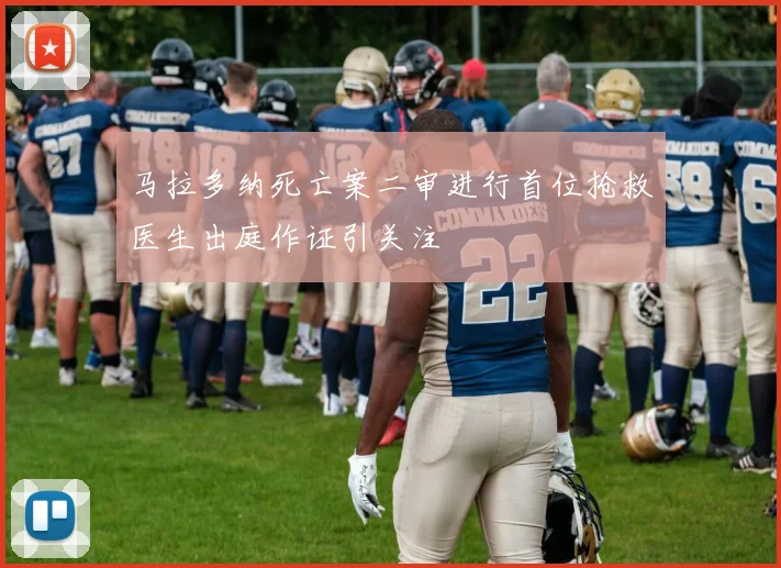 马拉多纳死亡案二审进行首位抢救医生出庭作证引关注
